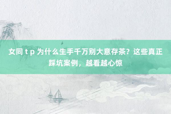 女同 t p 为什么生手千万别大意存茶？这些真正踩坑案例，越看越心惊