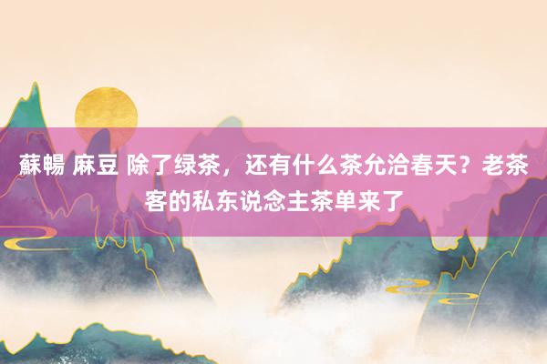 蘇暢 麻豆 除了绿茶，还有什么茶允洽春天？老茶客的私东说念主茶单来了