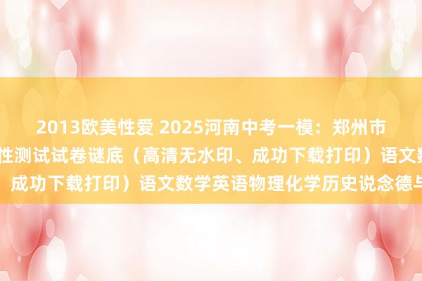 2013欧美性爱 2025河南中考一模：郑州市2025年中招第一次符合性测试试卷谜底（高清无水印、成功下载打印）语文数学英语物理化学历史说念德与法治