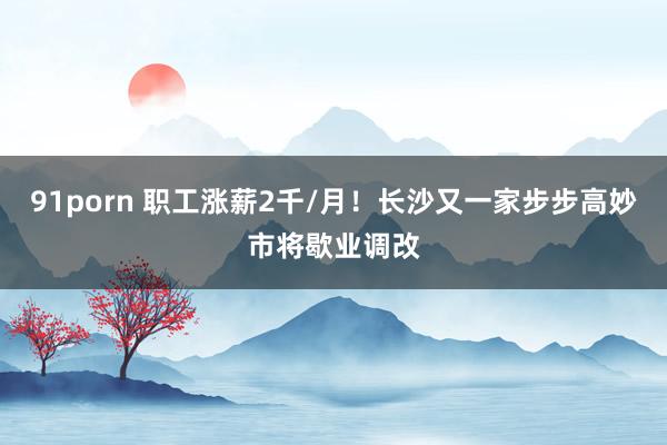 91porn 职工涨薪2千/月！长沙又一家步步高妙市将歇业调改