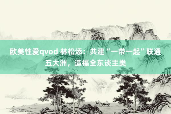欧美性爱qvod 林松添：共建“一带一起”联通五大洲，造福全东谈主类