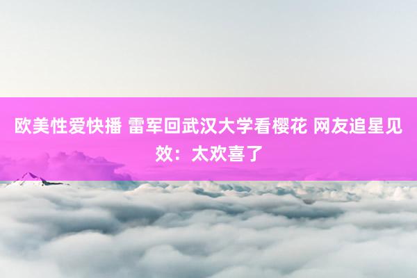 欧美性爱快播 雷军回武汉大学看樱花 网友追星见效：太欢喜了